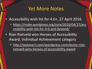 Yet More Notes
• Accessibility wish list for 4.6+, 27 April 2016
• https://make.wordpress.org/core/2016/04/27/acc
essibility-wish-list-for-4-6-and-beyond/
• Rian Rietveld won Heroes of Accessibility
Award, Individual Achievement category
• http://wptavern.com/wordpress-contributor-rian-
rietveld-wins-heroes-of-accessibility-award
 