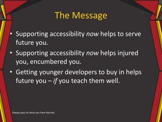 The Message
• Supporting accessibility now helps to serve
future you.
• Supporting accessibility now helps injured
you, encumbered you.
• Getting younger developers to buy in helps
future you – if you teach them well.
Always pass on what you have learned.
 