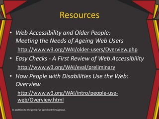 Resources
• Web Accessibility and Older People:
Meeting the Needs of Ageing Web Users
http://www.w3.org/WAI/older-users/Overview.php
• Easy Checks - A First Review of Web Accessibility
http://www.w3.org/WAI/eval/preliminary
• How People with Disabilities Use the Web:
Overview
http://www.w3.org/WAI/intro/people-use-
web/Overview.html
In addition to the gems I’ve sprinkled throughout.
 