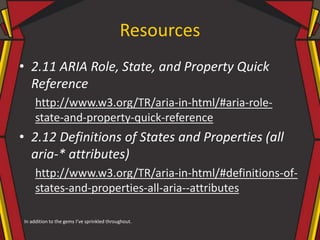 Resources
• 2.11 ARIA Role, State, and Property Quick
Reference
http://www.w3.org/TR/aria-in-html/#aria-role-
state-and-property-quick-reference
• 2.12 Definitions of States and Properties (all
aria-* attributes)
http://www.w3.org/TR/aria-in-html/#definitions-of-
states-and-properties-all-aria--attributes
In addition to the gems I’ve sprinkled throughout.
 