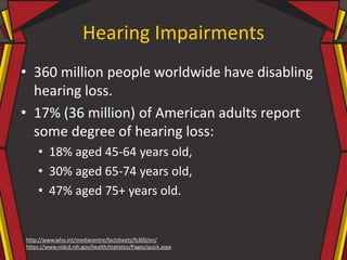 Hearing Impairments
• 360 million people worldwide have disabling
hearing loss.
• 17% (36 million) of American adults report
some degree of hearing loss:
• 18% aged 45-64 years old,
• 30% aged 65-74 years old,
• 47% aged 75+ years old.
http://www.who.int/mediacentre/factsheets/fs300/en/
https://www.nidcd.nih.gov/health/statistics/Pages/quick.aspx
 