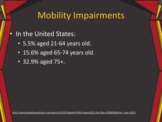 Mobility Impairments
• In the United States:
• 5.5% aged 21-64 years old.
• 15.6% aged 65-74 years old.
• 32.9% aged 75+.
http://www.disabilitystatistics.org/reports/2012/English/HTML/report2012.cfm?fips=2000000&html_year=2012
 