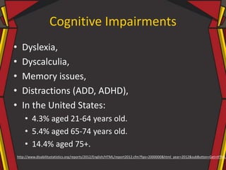 Cognitive Impairments
• Dyslexia,
• Dyscalculia,
• Memory issues,
• Distractions (ADD, ADHD),
• In the United States:
• 4.3% aged 21-64 years old.
• 5.4% aged 65-74 years old.
• 14.4% aged 75+.
http://www.disabilitystatistics.org/reports/2012/English/HTML/report2012.cfm?fips=2000000&html_year=2012&subButton=Get+HTML
 