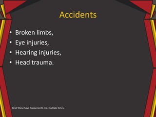 Accidents
• Broken limbs,
• Eye injuries,
• Hearing injuries,
• Head trauma.
All of these have happened to me, multiple times.
 