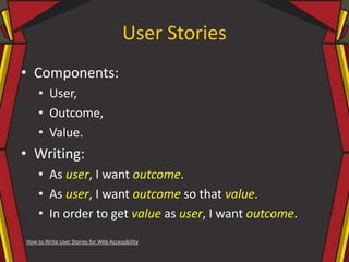 User Stories
• Components:
• User,
• Outcome,
• Value.
• Writing:
• As user, I want outcome.
• As user, I want outcome so that value.
• In order to get value as user, I want outcome.
How to Write User Stories for Web Accessibility
 