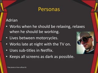 Personas
Adrian
• Works when he should be relaxing, relaxes
when he should be working.
• Lives between motorcycles.
• Works late at night with the TV on.
• Uses sub-titles in Netflix.
• Keeps all screens as dark as possible.
That photo is from official ID.
 
