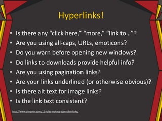 Hyperlinks!
• Is there any “click here,” “more,” “link to…”?
• Are you using all-caps, URLs, emoticons?
• Do you warn before opening new windows?
• Do links to downloads provide helpful info?
• Are you using pagination links?
• Are your links underlined (or otherwise obvious)?
• Is there alt text for image links?
• Is the link text consistent?
http://www.sitepoint.com/15-rules-making-accessible-links/
 