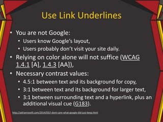 Use Link Underlines
• You are not Google:
• Users know Google’s layout,
• Users probably don’t visit your site daily.
• Relying on color alone will not suffice (WCAG
1.4.1 [A], 1.4.3 [AA]),
• Necessary contrast values:
• 4.5:1 between text and its background for copy,
• 3:1 between text and its background for larger text,
• 3:1 between surrounding text and a hyperlink, plus an
additional visual cue (G183).
http://adrianroselli.com/2014/03/i-dont-care-what-google-did-just-keep.html
 