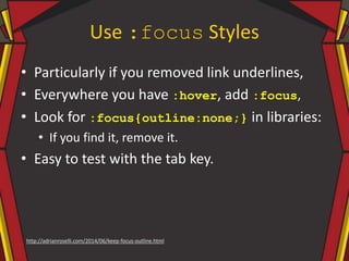 Use :focus Styles
• Particularly if you removed link underlines,
• Everywhere you have :hover, add :focus,
• Look for :focus{outline:none;} in libraries:
• If you find it, remove it.
• Easy to test with the tab key.
http://adrianroselli.com/2014/06/keep-focus-outline.html
 