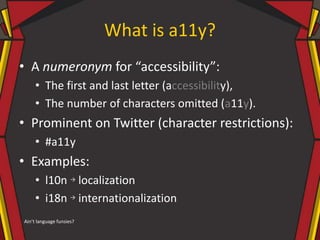 What is a11y?
• A numeronym for “accessibility”:
• The first and last letter (accessibility),
• The number of characters omitted (a11y).
• Prominent on Twitter (character restrictions):
• #a11y
• Examples:
• l10n → localization
• i18n → internationalization
Ain’t language funsies?
 