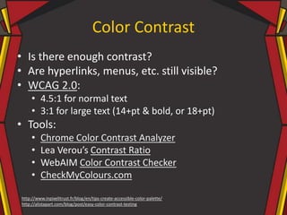 Color Contrast
• Is there enough contrast?
• Are hyperlinks, menus, etc. still visible?
• WCAG 2.0:
• 4.5:1 for normal text
• 3:1 for large text (14+pt & bold, or 18+pt)
• Tools:
• Chrome Color Contrast Analyzer
• Lea Verou’s Contrast Ratio
• WebAIM Color Contrast Checker
• CheckMyColours.com
http://www.inpixelitrust.fr/blog/en/tips-create-accessible-color-palette/
http://alistapart.com/blog/post/easy-color-contrast-testing
 