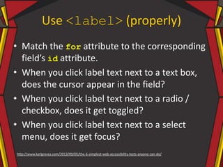 Use <label> (properly)
• Match the for attribute to the corresponding
field’s id attribute.
• When you click label text next to a text box,
does the cursor appear in the field?
• When you click label text next to a radio /
checkbox, does it get toggled?
• When you click label text next to a select
menu, does it get focus?
http://www.karlgroves.com/2013/09/05/the-6-simplest-web-accessibility-tests-anyone-can-do/
 