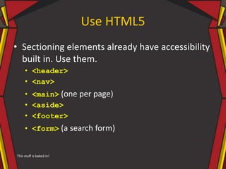 Use HTML5
• Sectioning elements already have accessibility
built in. Use them.
• <header>
• <nav>
• <main> (one per page)
• <aside>
• <footer>
• <form> (a search form)
This stuff is baked in!
 