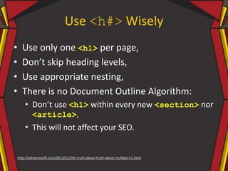 Use <h#> Wisely
• Use only one <h1> per page,
• Don’t skip heading levels,
• Use appropriate nesting,
• There is no Document Outline Algorithm:
• Don’t use <h1> within every new <section> nor
<article>,
• This will not affect your SEO.
http://adrianroselli.com/2013/12/the-truth-about-truth-about-multiple-h1.html
 
