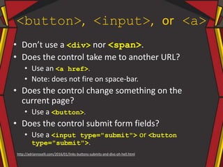 <button>, <input>, or <a>
• Don’t use a <div> nor <span>.
• Does the control take me to another URL?
• Use an <a href>.
• Note: does not fire on space-bar.
• Does the control change something on the
current page?
• Use a <button>.
• Does the control submit form fields?
• Use a <input type="submit"> or <button
type="submit">.
http://adrianroselli.com/2016/01/links-buttons-submits-and-divs-oh-hell.html
 
