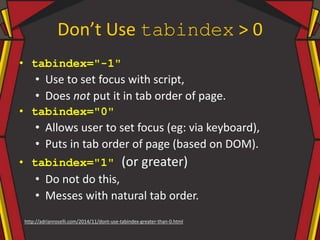 Don’t Use tabindex > 0
• tabindex="-1"
• Use to set focus with script,
• Does not put it in tab order of page.
• tabindex="0"
• Allows user to set focus (eg: via keyboard),
• Puts in tab order of page (based on DOM).
• tabindex="1" (or greater)
• Do not do this,
• Messes with natural tab order.
http://adrianroselli.com/2014/11/dont-use-tabindex-greater-than-0.html
 