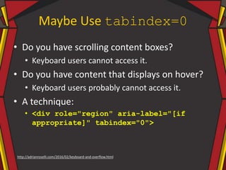 Maybe Use tabindex=0
• Do you have scrolling content boxes?
• Keyboard users cannot access it.
• Do you have content that displays on hover?
• Keyboard users probably cannot access it.
• A technique:
• <div role="region" aria-label="[if
appropriate]" tabindex="0">
http://adrianroselli.com/2016/02/keyboard-and-overflow.html
 