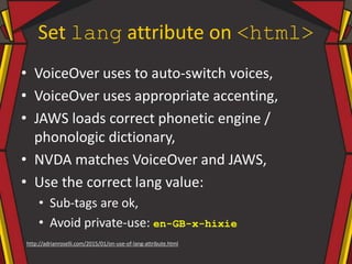 Set lang attribute on <html>
• VoiceOver uses to auto-switch voices,
• VoiceOver uses appropriate accenting,
• JAWS loads correct phonetic engine /
phonologic dictionary,
• NVDA matches VoiceOver and JAWS,
• Use the correct lang value:
• Sub-tags are ok,
• Avoid private-use: en-GB-x-hixie
http://adrianroselli.com/2015/01/on-use-of-lang-attribute.html
 