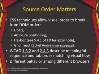 Source Order Matters
• CSS techniques allow visual order to break
from DOM order:
• Floats,
• Absolute positioning,
• Flexbox (see 5.4.1 of ED for a11y note),
• Grid (read Rachel Andrew on subgrid).
• WCAG 1.3.2 and 2.4.3 describe meaningful
sequence and tab order matching visual flow,
• Different behavior among different browsers.
http://adrianroselli.com/2015/09/source-order-matters.html
http://200ok.nl/a11y-flexbox/
 