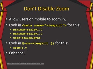 Don’t Disable Zoom
• Allow users on mobile to zoom in,
• Look in <meta name="viewport"> for this:
• minimum-scale=1.0
• maximum-scale=1.0
• user-scalable=no
• Look in @-ms-viewport {} for this:
• zoom:1.0
• Enhance!
http://adrianroselli.com/2015/10/dont-disable-zoom.html
 