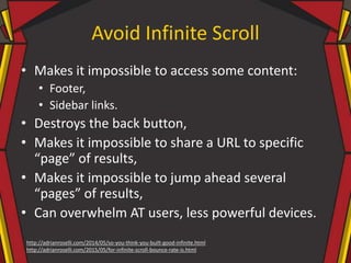 Avoid Infinite Scroll
• Makes it impossible to access some content:
• Footer,
• Sidebar links.
• Destroys the back button,
• Makes it impossible to share a URL to specific
“page” of results,
• Makes it impossible to jump ahead several
“pages” of results,
• Can overwhelm AT users, less powerful devices.
http://adrianroselli.com/2014/05/so-you-think-you-built-good-infinite.html
http://adrianroselli.com/2015/05/for-infinite-scroll-bounce-rate-is.html
 