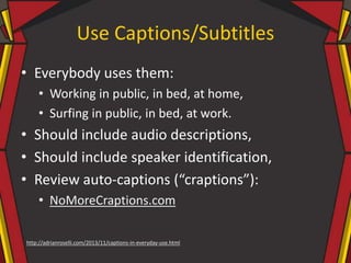 Use Captions/Subtitles
• Everybody uses them:
• Working in public, in bed, at home,
• Surfing in public, in bed, at work.
• Should include audio descriptions,
• Should include speaker identification,
• Review auto-captions (“craptions”):
• NoMoreCraptions.com
http://adrianroselli.com/2013/11/captions-in-everyday-use.html
 