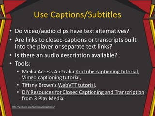 Use Captions/Subtitles
• Do video/audio clips have text alternatives?
• Are links to closed-captions or transcripts built
into the player or separate text links?
• Is there an audio description available?
• Tools:
• Media Access Australia YouTube captioning tutorial,
Vimeo captioning tutorial,
• Tiffany Brown’s WebVTT tutorial,
• DIY Resources for Closed Captioning and Transcription
from 3 Play Media.
http://webaim.org/techniques/captions/
 