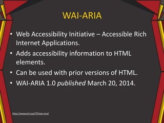 WAI-ARIA
• Web Accessibility Initiative – Accessible Rich
Internet Applications.
• Adds accessibility information to HTML
elements.
• Can be used with prior versions of HTML.
• WAI-ARIA 1.0 published March 20, 2014.
http://www.w3.org/TR/wai-aria/
 