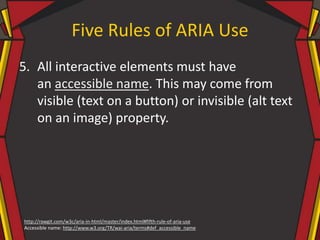 Five Rules of ARIA Use
5. All interactive elements must have
an accessible name. This may come from
visible (text on a button) or invisible (alt text
on an image) property.
http://rawgit.com/w3c/aria-in-html/master/index.html#fifth-rule-of-aria-use
Accessible name: http://www.w3.org/TR/wai-aria/terms#def_accessible_name
 