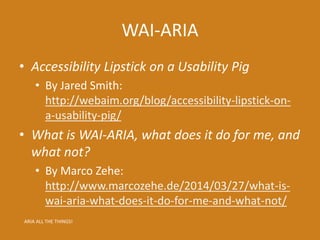 WAI-ARIA
• Accessibility Lipstick on a Usability Pig
• By Jared Smith:
http://webaim.org/blog/accessibility-lipstick-on-
a-usability-pig/
• What is WAI-ARIA, what does it do for me, and
what not?
• By Marco Zehe:
http://www.marcozehe.de/2014/03/27/what-is-
wai-aria-what-does-it-do-for-me-and-what-not/
ARIA ALL THE THINGS!
 