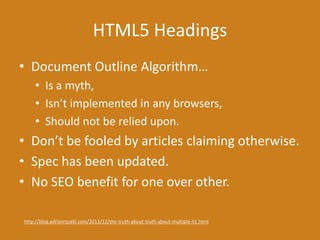 HTML5 Headings
• Document Outline Algorithm…
• Is a myth,
• Isn’t implemented in any browsers,
• Should not be relied upon.
• Don’t be fooled by articles claiming otherwise.
• Spec has been updated.
• No SEO benefit for one over other.
http://blog.adrianroselli.com/2013/12/the-truth-about-truth-about-multiple-h1.html
 