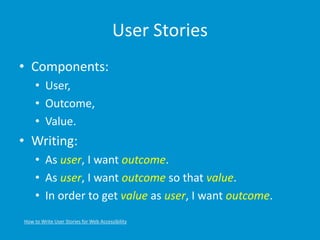 User Stories
• Components:
• User,
• Outcome,
• Value.
• Writing:
• As user, I want outcome.
• As user, I want outcome so that value.
• In order to get value as user, I want outcome.
How to Write User Stories for Web Accessibility
 
