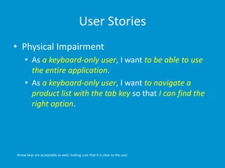 User Stories
• Physical Impairment
• As a keyboard-only user, I want to be able to use
the entire application.
• As a keyboard-only user, I want to navigate a
product list with the tab key so that I can find the
right option.
Arrow keys are acceptable as well, making sure that it is clear to the user.
 