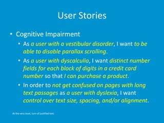 User Stories
• Cognitive Impairment
• As a user with a vestibular disorder, I want to be
able to disable parallax scrolling.
• As a user with dyscalculia, I want distinct number
fields for each block of digits in a credit card
number so that I can purchase a product.
• In order to not get confused on pages with long
text passages as a user with dyslexia, I want
control over text size, spacing, and/or alignment.
At the very least, turn of justified text.
 