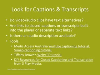 Look for Captions & Transcripts
• Do video/audio clips have text alternatives?
• Are links to closed-captions or transcripts built
into the player or separate text links?
• Is there an audio description available?
• Tools:
• Media Access Australia YouTube captioning tutorial,
Vimeo captioning tutorial,
• Tiffany Brown’s WebVTT tutorial,
• DIY Resources for Closed Captioning and Transcription
from 3 Play Media.
http://webaim.org/techniques/captions/
 
