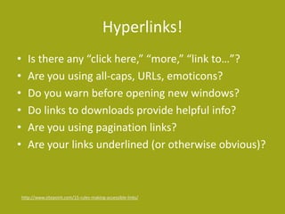 Hyperlinks!
• Is there any “click here,” “more,” “link to…”?
• Are you using all-caps, URLs, emoticons?
• Do you warn before opening new windows?
• Do links to downloads provide helpful info?
• Are you using pagination links?
• Are your links underlined (or otherwise obvious)?
http://www.sitepoint.com/15-rules-making-accessible-links/
 