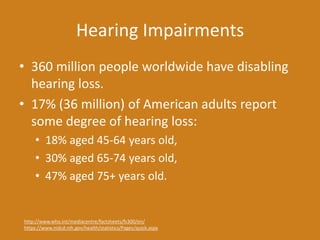 Hearing Impairments
• 360 million people worldwide have disabling
hearing loss.
• 17% (36 million) of American adults report
some degree of hearing loss:
• 18% aged 45-64 years old,
• 30% aged 65-74 years old,
• 47% aged 75+ years old.
http://www.who.int/mediacentre/factsheets/fs300/en/
https://www.nidcd.nih.gov/health/statistics/Pages/quick.aspx
 