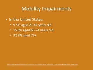 Mobility Impairments
• In the United States:
• 5.5% aged 21-64 years old.
• 15.6% aged 65-74 years old.
• 32.9% aged 75+.
http://www.disabilitystatistics.org/reports/2012/English/HTML/report2012.cfm?fips=2000000&html_year=2012
 