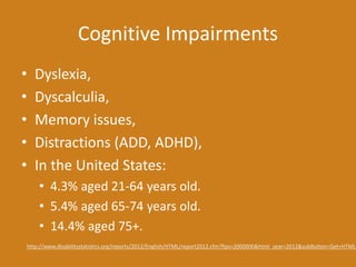 Cognitive Impairments
• Dyslexia,
• Dyscalculia,
• Memory issues,
• Distractions (ADD, ADHD),
• In the United States:
• 4.3% aged 21-64 years old.
• 5.4% aged 65-74 years old.
• 14.4% aged 75+.
http://www.disabilitystatistics.org/reports/2012/English/HTML/report2012.cfm?fips=2000000&html_year=2012&subButton=Get+HTML
 