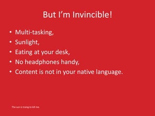 But I’m Invincible!
• Multi-tasking,
• Sunlight,
• Eating at your desk,
• No headphones handy,
• Content is not in your native language.
The sun is trying to kill me.
 