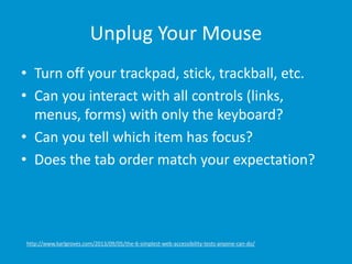 Unplug Your Mouse
• Turn off your trackpad, stick, trackball, etc.
• Can you interact with all controls (links,
menus, forms) with only the keyboard?
• Can you tell which item has focus?
• Does the tab order match your expectation?
http://www.karlgroves.com/2013/09/05/the-6-simplest-web-accessibility-tests-anyone-can-do/
 