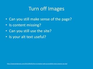 Turn off Images
• Can you still make sense of the page?
• Is content missing?
• Can you still use the site?
• Is your alt text useful?
http://www.karlgroves.com/2013/09/05/the-6-simplest-web-accessibility-tests-anyone-can-do/
 