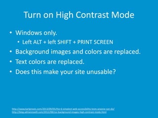 Turn on High Contrast Mode
• Windows only.
• Left ALT + left SHIFT + PRINT SCREEN
• Background images and colors are replaced.
• Text colors are replaced.
• Does this make your site unusable?
http://www.karlgroves.com/2013/09/05/the-6-simplest-web-accessibility-tests-anyone-can-do/
http://blog.adrianroselli.com/2012/08/css-background-images-high-contrast-mode.html
 