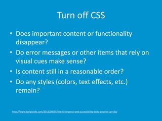 Turn off CSS
• Does important content or functionality
disappear?
• Do error messages or other items that rely on
visual cues make sense?
• Is content still in a reasonable order?
• Do any styles (colors, text effects, etc.)
remain?
http://www.karlgroves.com/2013/09/05/the-6-simplest-web-accessibility-tests-anyone-can-do/
 