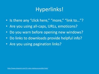 Hyperlinks!
• Is there any “click here,” “more,” “link to…”?
• Are you using all-caps, URLs, emoticons?
• Do you warn before opening new windows?
• Do links to downloads provide helpful info?
• Are you using pagination links?
http://www.sitepoint.com/15-rules-making-accessible-links/
 