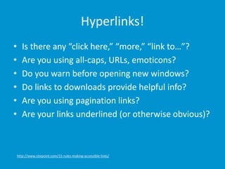 Hyperlinks!
• Is there any “click here,” “more,” “link to…”?
• Are you using all-caps, URLs, emoticons?
• Do you warn before opening new windows?
• Do links to downloads provide helpful info?
• Are you using pagination links?
• Are your links underlined (or otherwise obvious)?
http://www.sitepoint.com/15-rules-making-accessible-links/
 