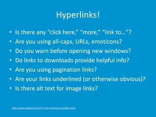 Hyperlinks!
• Is there any “click here,” “more,” “link to…”?
• Are you using all-caps, URLs, emoticons?
• Do you warn before opening new windows?
• Do links to downloads provide helpful info?
• Are you using pagination links?
• Are your links underlined (or otherwise obvious)?
• Is there alt text for image links?
http://www.sitepoint.com/15-rules-making-accessible-links/
 