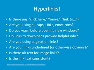Hyperlinks!
• Is there any “click here,” “more,” “link to…”?
• Are you using all-caps, URLs, emoticons?
• Do you warn before opening new windows?
• Do links to downloads provide helpful info?
• Are you using pagination links?
• Are your links underlined (or otherwise obvious)?
• Is there alt text for image links?
• Is the link text consistent?
http://www.sitepoint.com/15-rules-making-accessible-links/
 