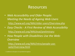 Resources
• Web Accessibility and Older People:
Meeting the Needs of Ageing Web Users
http://www.w3.org/WAI/older-users/Overview.php
• Easy Checks - A First Review of Web Accessibility
http://www.w3.org/WAI/eval/preliminary
• How People with Disabilities Use the Web:
Overview
http://www.w3.org/WAI/intro/people-use-
web/Overview.html
In addition to the gems I’ve sprinkled throughout.
 