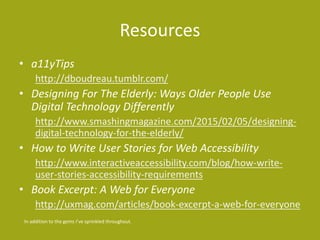 Resources
• a11yTips
http://dboudreau.tumblr.com/
• Designing For The Elderly: Ways Older People Use
Digital Technology Differently
http://www.smashingmagazine.com/2015/02/05/designing-
digital-technology-for-the-elderly/
• How to Write User Stories for Web Accessibility
http://www.interactiveaccessibility.com/blog/how-write-
user-stories-accessibility-requirements
• Book Excerpt: A Web for Everyone
http://uxmag.com/articles/book-excerpt-a-web-for-everyone
In addition to the gems I’ve sprinkled throughout.
 